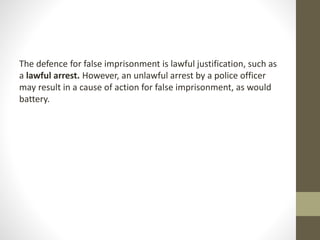 The defence for false imprisonment is lawful justification, such as
a lawful arrest. However, an unlawful arrest by a police officer
may result in a cause of action for false imprisonment, as would
battery.
 