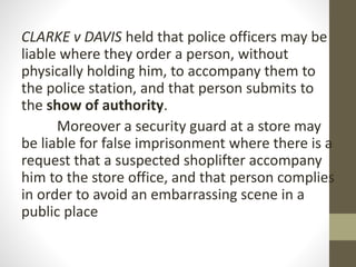 CLARKE v DAVIS held that police officers may be
liable where they order a person, without
physically holding him, to accompany them to
the police station, and that person submits to
the show of authority.
Moreover a security guard at a store may
be liable for false imprisonment where there is a
request that a suspected shoplifter accompany
him to the store office, and that person complies
in order to avoid an embarrassing scene in a
public place
 