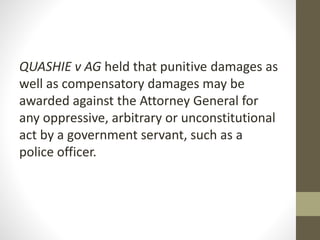 QUASHIE v AG held that punitive damages as
well as compensatory damages may be
awarded against the Attorney General for
any oppressive, arbitrary or unconstitutional
act by a government servant, such as a
police officer.
 