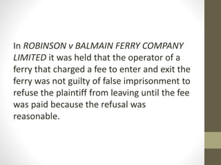 In ROBINSON v BALMAIN FERRY COMPANY
LIMITED it was held that the operator of a
ferry that charged a fee to enter and exit the
ferry was not guilty of false imprisonment to
refuse the plaintiff from leaving until the fee
was paid because the refusal was
reasonable.
 