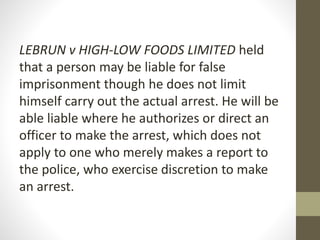 LEBRUN v HIGH-LOW FOODS LIMITED held
that a person may be liable for false
imprisonment though he does not limit
himself carry out the actual arrest. He will be
able liable where he authorizes or direct an
officer to make the arrest, which does not
apply to one who merely makes a report to
the police, who exercise discretion to make
an arrest.
 