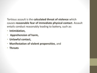Tortious assault is the calculated threat of violence which
causes reasonable fear of immediate physical contact. Assault
entails conduct reasonably leading to battery, such as:
• Intimidation,
• Apprehension of harm,
• Unlawful contact,
• Manifestation of violent propensities, and
• Threats
 
