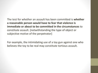 The test for whether an assault has been committed is whether
a reasonable person would have to fear that violence is
immediate or about to be committed in the circumstances to
constitute assault. [notwithstanding the type of object or
subjective motive of the perpetrator]
For example, the intimidating use of a toy gun against one who
believes the toy to be real may constitute tortious assault.
 