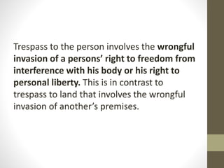 Trespass to the person involves the wrongful
invasion of a persons’ right to freedom from
interference with his body or his right to
personal liberty. This is in contrast to
trespass to land that involves the wrongful
invasion of another’s premises.
 