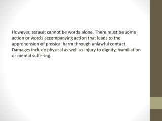 However, assault cannot be words alone. There must be some
action or words accompanying action that leads to the
apprehension of physical harm through unlawful contact.
Damages include physical as well as injury to dignity, humiliation
or mental suffering.
 