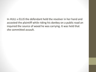 In HULL v ELLIS the defendant held the revolver in her hand and
accosted the plaintiff while riding his donkey on a public road an
inquired the source of wood he was carrying. It was held that
she committed assault.
 