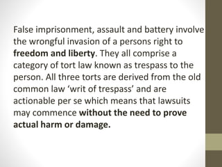 False imprisonment, assault and battery involve
the wrongful invasion of a persons right to
freedom and liberty. They all comprise a
category of tort law known as trespass to the
person. All three torts are derived from the old
common law ‘writ of trespass’ and are
actionable per se which means that lawsuits
may commence without the need to prove
actual harm or damage.
 