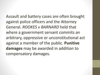 Assault and battery cases are often brought
against police officers and the Attorney
General. ROOKES v BARNARD held that
where a government servant commits an
arbitrary, oppressive or unconstitutional act
against a member of the public. Punitive
damages may be awarded in addition to
compensatory damages.
 