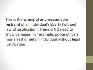 This is the wrongful or unreasonable
restraint of an individual’s liberty [without
lawful justification]. There is NO need to
show damages. For example, police officers
may arrest or detain individual without legal
justification.
 