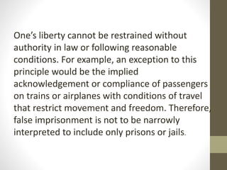 One’s liberty cannot be restrained without
authority in law or following reasonable
conditions. For example, an exception to this
principle would be the implied
acknowledgement or compliance of passengers
on trains or airplanes with conditions of travel
that restrict movement and freedom. Therefore,
false imprisonment is not to be narrowly
interpreted to include only prisons or jails.
 