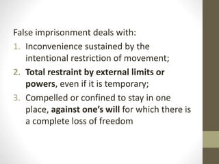 False imprisonment deals with:
1. Inconvenience sustained by the
intentional restriction of movement;
2. Total restraint by external limits or
powers, even if it is temporary;
3. Compelled or confined to stay in one
place, against one’s will for which there is
a complete loss of freedom
 