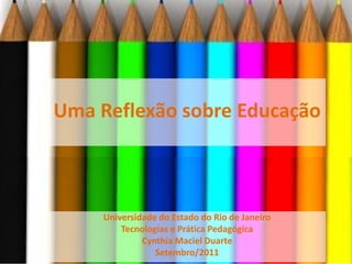 Uma Reflexão sobre Educação Universidade do Estado do Rio de Janeiro Tecnologias e Prática Pedagógica Cynthia Maciel Duarte Setembro/2011 