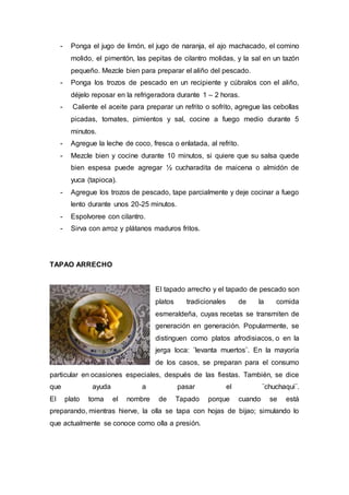 - Ponga el jugo de limón, el jugo de naranja, el ajo machacado, el comino 
molido, el pimentón, las pepitas de cilantro molidas, y la sal en un tazón 
pequeño. Mezcle bien para preparar el aliño del pescado. 
- Ponga los trozos de pescado en un recipiente y cúbralos con el aliño, 
déjelo reposar en la refrigeradora durante 1 – 2 horas. 
- Caliente el aceite para preparar un refrito o sofrito, agregue las cebollas 
picadas, tomates, pimientos y sal, cocine a fuego medio durante 5 
minutos. 
- Agregue la leche de coco, fresca o enlatada, al refrito. 
- Mezcle bien y cocine durante 10 minutos, si quiere que su salsa quede 
bien espesa puede agregar ½ cucharadita de maicena o almidón de 
yuca (tapioca). 
- Agregue los trozos de pescado, tape parcialmente y deje cocinar a fuego 
lento durante unos 20-25 minutos. 
- Espolvoree con cilantro. 
- Sirva con arroz y plátanos maduros fritos. 
TAPAO ARRECHO 
El tapado arrecho y el tapado de pescado son 
platos tradicionales de la comida 
esmeraldeña, cuyas recetas se transmiten de 
generación en generación. Popularmente, se 
distinguen como platos afrodisiacos, o en la 
jerga loca: ¨levanta muertos¨. En la mayoría 
de los casos, se preparan para el consumo 
particular en ocasiones especiales, después de las fiestas. También, se dice 
que ayuda a pasar el ¨chuchaqui¨. 
El plato toma el nombre de Tapado porque cuando se está 
preparando, mientras hierve, la olla se tapa con hojas de bijao; simulando lo 
que actualmente se conoce como olla a presión. 
 