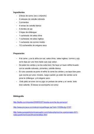 Ingredientes 
- 2 libras de carne (res o chancho) 
- 2 cabezas de cebolla colorada 
- 3 pimientos 
- 4 ramas de cebolla blanca 
- 4 dientes de ajo 
- 3 hojas de chillangua 
- 1 cucharada de salsa china 
- 1 cucharada de salsa inglesa 
- 1 cucharada de comino molido 
- 1/2 cucharadita de orégano seco 
Preparación 
- A la carne y se la aliña con sal, salsa china, salsa inglesa, comino y ajo, 
se le deja por una hora hasta que coja sabor. 
- Se pelan los verdes y se los soba bien. Se hace un buen refrito licuado 
con la cebolla colorada, pimientos, cebolla blanca. 
- En una cacerola se pone el refrito la carne los verdes y se tapa bien para 
que cocine por unos minutos, luego cuando ya están los verdes se le 
pone la chillangua y el orégano seco. 
- Este plato se sirve con su jugo un pedazo de carne y un verde, todo 
bien caliente. Si desea se acompaña con arroz 
Bibliografía 
http://laylita.com/recetas/2008/02/07/receta-ceviche-de-camaron/ 
http://www.pronaca.com/site/principalHogar.jsp?arb=1030&cdg=3167 
http://www.guiagastronomicaecuador.com/index.php/cocina-y-personajes-4/21- 
rutas-gastronomicas/34-esmeraldas.html 
