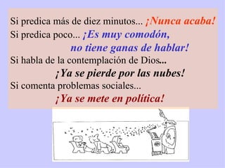 Si predica más de diez minutos...  ¡Nunca acaba! Si predica poco...  ¡Es muy comodón,  no tiene ganas de hablar! Si habla de la contemplación de Dios ... ¡Ya se pierde por las nubes! Si comenta problemas sociales... ¡Ya se mete en política! 