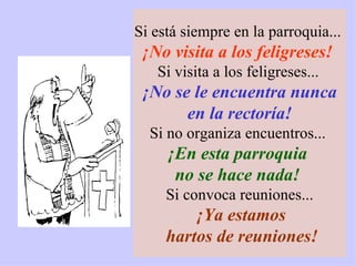 Si está siempre en la parroquia...  ¡No visita a los feligreses!   Si visita a los feligreses...   ¡No se le encuentra nunca en la rectoría!  Si no organiza encuentros...  ¡En esta parroquia  no se hace nada!   Si convoca reuniones... ¡Ya estamos hartos de reuniones! 