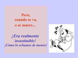 Pero, cuando se va,  o se muere...   ¡Era realmente   insustituible!  ¡Cómo lo echamos de menos! 