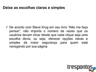 Deixe as escolhas claras e simplesDe acordo com Steve Krug em seu livro “Não me faça pensar”, não importa o número de vezes que os usuários devam clicar desde que cada clique seja uma escolha óbvia, ou seja, oferecer opções claras e simples dá maior segurança para quem está navegando por sua página.