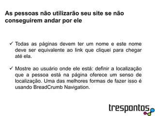 Deixe claros os pontos de entradaPontos de entrada são os lugares por onde o usuário vai começar a navegar pelo seu site, pode ser uma caixa de pesquisa ou a lista de seções. Deixe esses pontos visíveis e auto-explicativos para que as pessoas que visitam sua página saibam por onde começar e possam tirar o maior proveito possível do que seu site tem para oferecer.