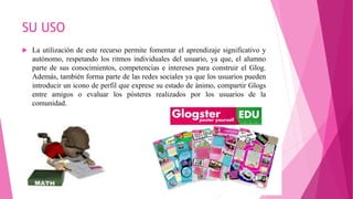 SU USO
 La utilización de este recurso permite fomentar el aprendizaje significativo y
autónomo, respetando los ritmos individuales del usuario, ya que, el alumno
parte de sus conocimientos, competencias e intereses para construir el Glog.
Además, también forma parte de las redes sociales ya que los usuarios pueden
introducir un icono de perfil que exprese su estado de ánimo, compartir Glogs
entre amigos o evaluar los pósteres realizados por los usuarios de la
comunidad.
 