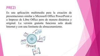 PREZI
Es una aplicación multimedia para la creación de
presentaciones similar a Microsoft Office PowerPoint o
a Impreso de Libre Office pero de manera dinámica y
original. La versión gratuita funciona solo desde
Internet y con una limitante de almacenamiento.
 