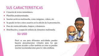 SUS CARACTERISTICAS
 Creación de textos instantáneos.
 Plantillas predeterminadas.
 Insertar archivos multimedia, como imágenes, videos, etc.
 Se puede invitar a otros usuarios en la edición de la presentación.
 Paso de zooms delicados, limpios y dinámicos.
 Distribución y ocupación infinita de elementos multimedia.
Prezi se usa para diferentes actividades pueden
hacerse presentaciones virtuales para los que
quieran acceder a ellas también en estas se pueden
insertar recomendaciones para le vida cotidiana.
SU USO
 
