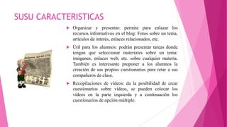 SUSU CARACTERISTICAS
 Organizar y presentar: permite para enlazar los
recursos informativos en el blog: Fotos sobre un tema,
artículos de interés, enlaces relacionados, etc.
 Útil para los alumnos: podrán presentar tareas donde
tengan que seleccionar materiales sobre un tema:
imágenes, enlaces web, etc. sobre cualquier materia.
También es interesante proponer a los alumnos la
creación de sus propios cuestionarios para retar a sus
compañeros de clase.
 Recopilaciones de vídeos: da la posibilidad de crear
cuestionarios sobre vídeos, se pueden colocar los
vídeos en la parte izquierda y a continuación los
cuestionarios de opción múltiple.
 