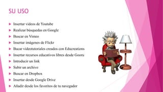 SU USO
 Insertar videos de Youtube
 Realizar búsquedas en Google
 Buscar en Vimeo
 Insertar imágenes de Flickr
 Bucar videotutoriales creados con Educreations
 Insertar recursos educativos libres desde Gooru
 Introducir un link
 Subir un archivo
 Buscar en Dropbox
 Insertar desde Google Drive
 Añadir desde los favoritos de tu navegador
 