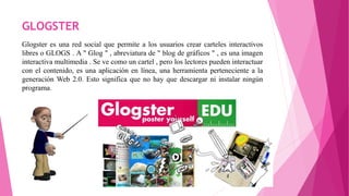 GLOGSTER
Glogster es una red social que permite a los usuarios crear carteles interactivos
libres o GLOGS . A " Glog " , abreviatura de " blog de gráficos " , es una imagen
interactiva multimedia . Se ve como un cartel , pero los lectores pueden interactuar
con el contenido, es una aplicación en línea, una herramienta perteneciente a la
generación Web 2.0. Esto significa que no hay que descargar ni instalar ningún
programa.
 