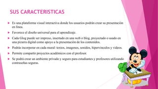 SUS CARACTERISTICAS
 Es una plataforma visual interactiva donde los usuarios podrán crear su presentación
en línea.
 Favorece el diseño universal para el aprendizaje.
 Cada Glog puede ser impreso, insertado en una web o blog, proyectado o usado en
una pizarra digital como apoyo a la presentación de los contenidos.
 Podrás incorporar en cada mural: textos, imagenes, sonidos, hipervinculos y videos.
 Permite compartir proyectos académicos con el profesor.
 Se podrá crear un ambiente privado y seguro para estudiantes y profesores utilizando
contraseñas seguras.
 