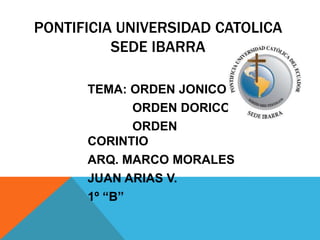 PONTIFICIA UNIVERSIDAD CATOLICA
SEDE IBARRA
TEMA: ORDEN JONICO
ORDEN DORICO
ORDEN
CORINTIO
ARQ. MARCO MORALES
JUAN ARIAS V.
1º “B”
 