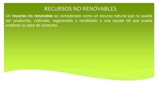 RECURSOS NO RENOVABLES
Un recurso no renovable es considerado como un recurso natural que no puede
ser producido, cultivado, regenerado o reutilizado a una escala tal que pueda
sostener su tasa de consumo.
 