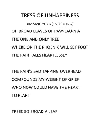 TRESS OF UNHAPPINESS
KIM SANG YONG (1592 TO I637)
OH BROAD LEAVES OF PAW-LAU-NIA
THE ONE AND ONLY TREE
WHERE ON THE PHOENIX WILL SET FOOT
THE RAIN FALLS HEARTLESSLY
THE RAIN’S SAD TAPPING OVERHEAD
COMPOUNDS MY WEIGHT OF GRIEF
WHO NOW COULD HAVE THE HEART
TO PLANT
TREES SO BROAD A LEAF
 