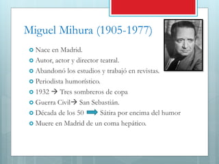 Miguel Mihura (1905-1977)
 Nace en Madrid.
 Autor, actor y director teatral.
 Abandonó los estudios y trabajó en revistas.
 Periodista humorístico.
 1932  Tres sombreros de copa
 Guerra Civil San Sebastián.
 Década de los 50 Sátira por encima del humor
 Muere en Madrid de un coma hepático.
 