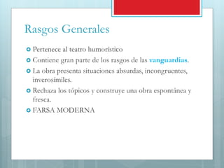 Rasgos Generales
 Pertenece al teatro humorístico
 Contiene gran parte de los rasgos de las vanguardias.
 La obra presenta situaciones absurdas, incongruentes,
inverosímiles.
 Rechaza los tópicos y construye una obra espontánea y
fresca.
 FARSA MODERNA
 