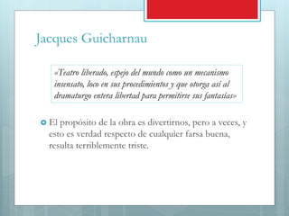 Jacques Guicharnau
 El propósito de la obra es divertirnos, pero a veces, y
esto es verdad respecto de cualquier farsa buena,
resulta terriblemente triste.
«Teatro liberado, espejo del mundo como un mecanismo
insensato, loco en sus procedimientos y que otorga así al
dramaturgo entera libertad para permitirse sus fantasías»
 