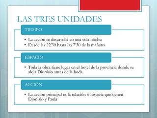 LAS TRES UNIDADES
• La acción se desarrolla en una sola noche:
• Desde las 22’30 hasta las 7’30 de la mañana
TIEMPO
• Toda la obra tiene lugar en el hotel de la província donde se
aloja Dionisio antes de la boda.
ESPACIO
• La acción principal es la relación o historia que tienen
Dionisio y Paula
ACCIÓN
 