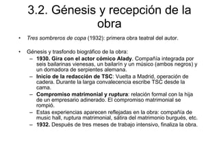 3.2. Génesis y recepción de la obra Tres sombreros de copa  (1932): primera obra teatral del autor. Génesis y trasfondo biográfico de la obra: 1930.   Gira con el actor cómico Alady . Compañía integrada por seis bailarinas vienesas, un bailarín y un músico (ambos negros) y un domadora de serpientes alemana. Inicio de la redacción de TSC : Vuelta a Madrid, operación de cadera. Durante la larga convalecencia escribe TSC desde la cama. Compromiso matrimonial y ruptura : relación formal con la hija de un empresario adinerado. El compromiso matrimonial se rompió. Estas experiencias aparecen reflejadas en la obra: compañía de music hall, ruptura matrimonial, sátira del matrimonio burgués, etc. 1932.  Después de tres meses de trabajo intensivo, finaliza la obra. 