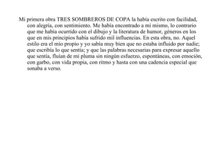 Mi primera obra TRES SOMBREROS DE COPA la había escrito con facilidad, con alegría, con sentimiento. Me había encontrado a mí mismo, lo contrario que me había ocurrido con el dibujo y la literatura de humor, géneros en los que en mis principios había sufrido mil influencias. En esta obra, no. Aquel estilo era el mío propio y yo sabía muy bien que no estaba influido por nadie; que escribía lo que sentía; y que las palabras necesarias para expresar aquello que sentía, fluían de mi pluma sin ningún esfuerzo, espontáneas, con emoción, con garbo, con vida propia, con ritmo y hasta con una cadencia especial que sonaba a verso.  