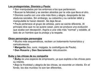 Los protagonistas, Dionisio y Paula: Son manipulados por los entornos a los que pertenecen. Buscan la felicidad y se sienten atraídos por la vida que lleva el otro. Dionisio sueña con una vida más libre y alegre, despojada de las ataduras sociales. Sin embargo, su cobardía y su carácter débil y manipulable le hacen desistir. Se deja llevar. Paula pertenece al grupo de artistas, pero se siente diferente. Al principio dice que no se quiere casar, pero se produce una evolución que acaba con decepción. Aspira a una vida más “normal” y estable, al lado de un hombre que la proteja y la respete. Otros personajes personajes Mucho más esquemáticos, reciben un tratamiento humorístico y caricaturescos. Margarita  (fea, cursi, mojigata, la contrafigura de Paula). Don Rosario  y  Don Sacramento : ridiculización. Buby y las chicas de su compañía Buby  es una especie de empresario, ya que explota a las chicas para su interés. Bajo la frivolidad y alegría de las chicas, se esconde un interés. En el fondo, los dos mundos no son tan diferentes. 