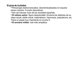 El grup de invitados Personajes deshumanizados, desindividualizados (ni siquiera tienen nombre. Función decorativa). Son las fuerzas vivas de las sociedad española. El odioso señor : figura despreciable. Encarna los defectos de su clase social: doble moral, materialismo, hipocresía, prepotencia, etc. Tiene un papel muy importante en el acto II. El anciano militar:  cae más simpático. 