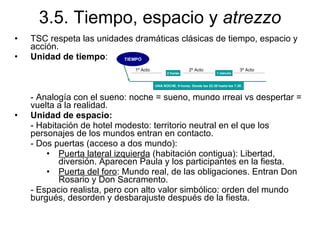 3.5. Tiempo, espacio y  atrezzo TSC respeta las unidades dramáticas clásicas de tiempo, espacio y acción. Unidad de tiempo : - Analogía con el sueño: noche = sueño, mundo irreal vs despertar = vuelta a la realidad. Unidad de espacio: -   Habitación de hotel modesto: territorio neutral en el que los personajes de los mundos entran en contacto. - Dos puertas (acceso a dos mundo): Puerta lateral izquierda  (habitación contigua): Libertad, diversión. Aparecen Paula y los participantes en la fiesta. Puerta del foro : Mundo real, de las obligaciones. Entran Don Rosario y Don Sacramento.  - Espacio realista, pero con alto valor simbólico: orden del mundo burgués, desorden y desbarajuste después de la fiesta. 