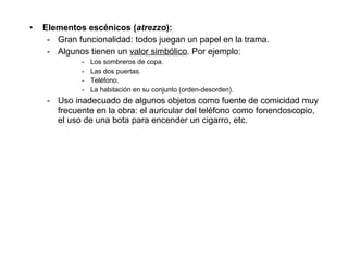 Elementos escénicos ( atrezzo ): Gran funcionalidad: todos juegan un papel en la trama. Algunos tienen un  valor simbólico . Por ejemplo: Los sombreros de copa. Las dos puertas. Teléfono. La habitación en su conjunto (orden-desorden). Uso inadecuado de algunos objetos como fuente de comicidad muy frecuente en la obra: el auricular del teléfono como fonendoscopio, el uso de una bota para encender un cigarro, etc. 