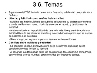 3.6. Temas Argumento del TSC: historia de un amor frustrado, la felicidad que pudo ser y no fue… Libertad y felicidad como sueños inalcanzables:  - Durante esa noche Dionisio descubre lo absurdo de su existencia y conoce a través de Paula un nuevo modo de entender el mundo y de alcanzar la felicidad - Ambos vislumbran la posibilidad de una vida más libre y auténtica, de una felicidad libre de las ataduras sociales y no condicionada por lo que se espera de nosotros o el qué dirán. - Sin embargo, no logran romper con sus respectivos entornos. Conflicto entre individuo y sociedad: - La sociedad impone al individuo una serie de normas absurdas que lo condicionan y que limitan su libertad - A pesar de las diferencias entre los dos mundos, tanto Dionisio como Paula son víctimas de sus mundos: están movidos por intereses ocultos. 