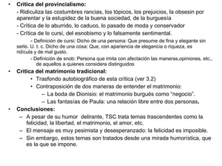 Crítica del provincialismo:  - Ridiculiza las costumbres rancias, los tópicos, los prejuicios, la obsesin por aparentar y la estupidez de la buena sociedad, de la burguesía - Crítica de lo aburrido, lo caduco, lo pasado de moda y conservador - Crítica de lo cursi, del esnobismo y lo falsamente sentimental.  -  Definición de cursi: Dicho de una persona: Que presume de fina y elegante sin  serlo. U. t. c. Dicho de una cosa: Que, con apariencia de elegancia o riqueza, es  ridícula y de mal gusto. - Definición de snob: Persona que imita con afectación las maneras,opiniones, etc., de aquellos a quienes considera distinguidos Crítica del matrimonio tradicional: Trasfondo autobiográfico de esta crítica (ver 3.2) Contraposición de dos maneras de entender el matrimonio: La boda de Dionisio: el matrimonio burgués como “negocio”. Las fantasías de Paula: una relación libre entre dos personas . Conclusiones: A pesar de su humor  delirante, TSC trata temas trascendentes como la felicidad, la libertad, el matrimonio, el amor, etc. El mensaje es muy pesimista y desesperanzado: la felicidad es imposible. Sin embargo, estos temas son tratados desde una mirada humorística, que es la que se impone. 
