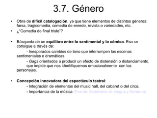 3.7. Género Obra de  difícil catalogación , ya que tiene elementos de distintos géneros: farsa, tragicomedia, comedia de enredo, revista o variedades, etc. ¿“Comedia de final triste”? Búsqueda de un  equilibro entre lo sentimental y lo cómico . Eso se consigue a través de: - Inesperados cambios de tono que interrumpen las escenas  sentimentales o dramáticas. -  Gags  orientados a producir un efecto de distensión o distanciamento,  que impide que nos identifiquemos emocionalmente  con los  personajes. Concepción innovadora del espectáculo teatral : - Integración de elementos del music hall, del cabaret o del circo. - Importancia de la música  (Fuente: Materiales de lengua y literatura) 