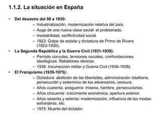 1.1.2. La situación en España Del desastre del 98 a 1930: Industrialización, modernización relativa del país. Auge de una nueva clase social: el proletariado. Inestabilidad, conflictividad social. 1923: Golpe de estado y dictadura de Primo de Rivera (1923-1930). La Segunda República y la Guerra Civil (1931-1939): Período convulso, tensiones sociales, confrontaciones ideológicas. Rebeliones obreras. 1936: Insurrección militar y Guerra Civil (1936-1939). El Franquismo (1939-1975): Dictadura: abolición de las libertades, administración totalitaria, persecución y exterminio de los adversarios, censura. Años cuarenta, posguerra: miseria, hambre, persecuciones. Años cincuenta: crecimiento económica, apertura exterior. Años sesenta y setenta: modernización, influencia de las modas extranjeras, etc.  1975: Muerte del dictador. 