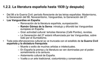 1.2.2. La literatura española hasta 1939 (y después) Del 98 a la Guerra Civil: período floreciente de las letras españolas: Modernismo, la Generación del 98, Novecentismo, Vanguardias, la Generación del 27. Las Vanguardias en España : Renovación de la literatura española, europeización.  Ramón Gómez de la Serna : introdujo y difundió las Vanguardias europeas en España. Gran actividad cultural: tertulias literarias (Café Pombo), revistas. La Generación del 27 estará influenciada por las Vanguardias, sobre todo por el Surrealismo. Toda esta efervescencia cultural se ve truncada con el estallido de  la Guerra Civil española y la dictadura franquista : Muerte o exilio de muchos artistas e intelectuales. En España la prensa y la literatura se ven dominadas por el poder: sometimiento a la censura. Aislamiento cultural de España. Vuelta a un arte tradicional, costumbrista y conservador. 