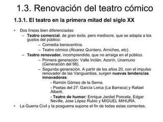 1.3. Renovación del teatro cómico 1.3.1. El teatro en la primera mitad del siglo XX Dos líneas bien diferenciadas: Teatro comercial , de gran éxito, pero mediocre, que se adapta a los gustos del público: Comedia benaventina. Teatro cómico (Álvarez Quintero, Arniches, etc). Teatro renovador , incomprendido, que no arraiga en el público. Primera generación: Valle Inclán, Azorín, Unamuno (Generación del 98). Segunda generación. A partir de los años 20, con el impulso renovador de las Vanguardias, surgen  nuevas tendencias innovadoras : - Ramón Gómez de la Serna. - Poetas del 27: García Lorca (La Barraca) y Rafael Alberti. -  Teatro de humor:  Enrique Jardiel Poncela, Edgar Neville, Jose López Rubio y MIGUEL MIHURA. La Guerra Civil y la posguerra supone el fin de todas estas corrientes. 