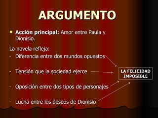 ARGUMENTO
   Acción principal: Amor entre Paula y
    Dionisio.
La novela refleja:
- Diferencia entre dos mundos opuestos


-   Tensión que la sociedad ejerce            LA FELICIDAD
                                               IMPOSIBLE

-   Oposición entre dos tipos de personajes

-   Lucha entre los deseos de Dionisio
 